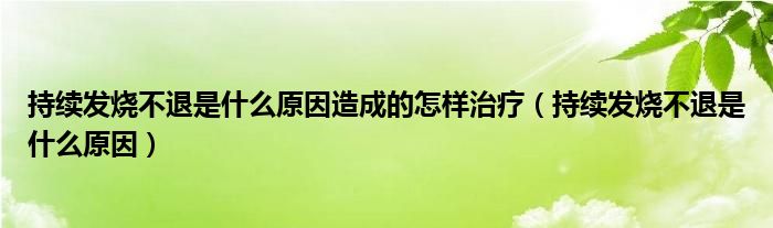 持續(xù)發(fā)燒不退是什么原因造成的怎樣治療（持續(xù)發(fā)燒不退是什么原因）