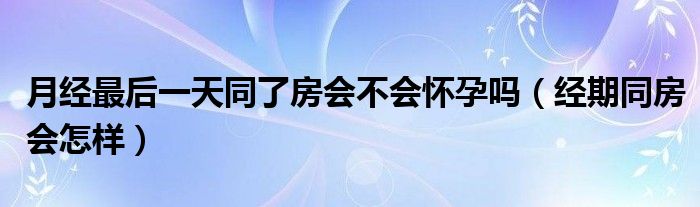 月經(jīng)最后一天同了房會(huì)不會(huì)懷孕嗎（經(jīng)期同房會(huì)怎樣）