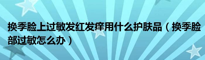 換季臉上過敏發(fā)紅發(fā)癢用什么護膚品（換季臉部過敏怎么辦）