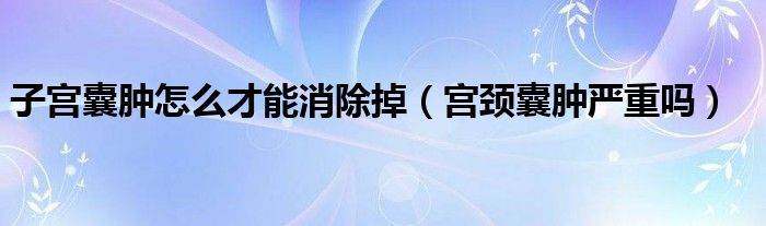 子宮囊腫怎么才能消除掉（宮頸囊腫嚴(yán)重嗎）