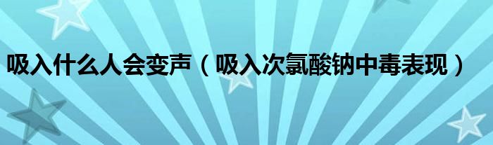 吸入什么人會變聲（吸入次氯酸鈉中毒表現(xiàn)）