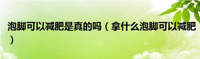 泡腳可以減肥是真的嗎（拿什么泡腳可以減肥）