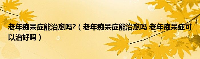 老年癡呆癥能治愈嗎?（老年癡呆癥能治愈嗎 老年癡呆癥可以治好嗎）