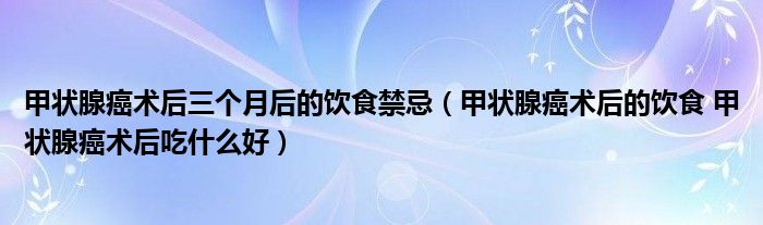 甲狀腺癌術(shù)后三個(gè)月后的飲食禁忌（甲狀腺癌術(shù)后的飲食 甲狀腺癌術(shù)后吃什么好）