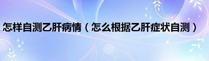 怎樣自測(cè)乙肝病情（怎么根據(jù)乙肝癥狀自測(cè)）