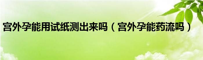 宮外孕能用試紙測(cè)出來嗎（宮外孕能藥流嗎）