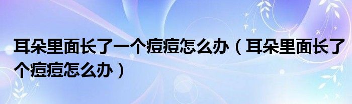 耳朵里面長了一個痘痘怎么辦（耳朵里面長了個痘痘怎么辦）