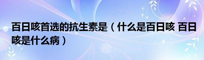 百日咳首選的抗生素是（什么是百日咳 百日咳是什么病）