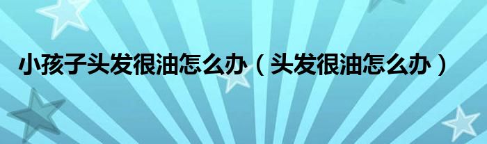 小孩子頭發(fā)很油怎么辦（頭發(fā)很油怎么辦）