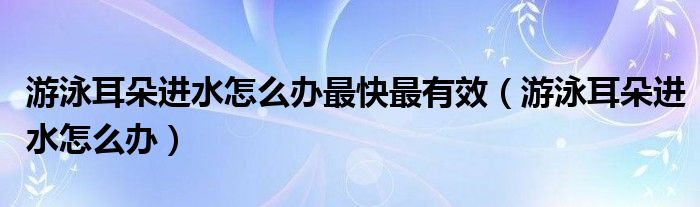 游泳耳朵進(jìn)水怎么辦最快最有效（游泳耳朵進(jìn)水怎么辦）