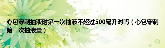 心包穿刺抽液時第一次抽液不超過500毫升對嗎（心包穿刺第一次抽液量）