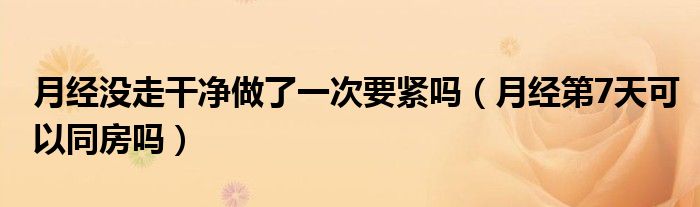 月經(jīng)沒走干凈做了一次要緊嗎（月經(jīng)第7天可以同房嗎）