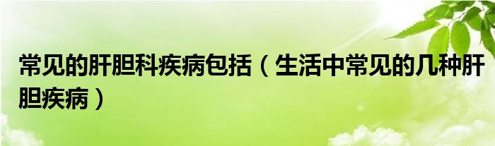 常見(jiàn)的肝膽科疾病包括（生活中常見(jiàn)的幾種肝膽疾病）