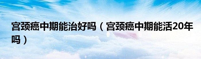 宮頸癌中期能治好嗎（宮頸癌中期能活20年嗎）