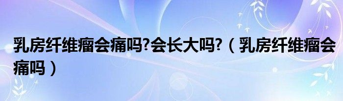 乳房纖維瘤會痛嗎?會長大嗎?（乳房纖維瘤會痛嗎）