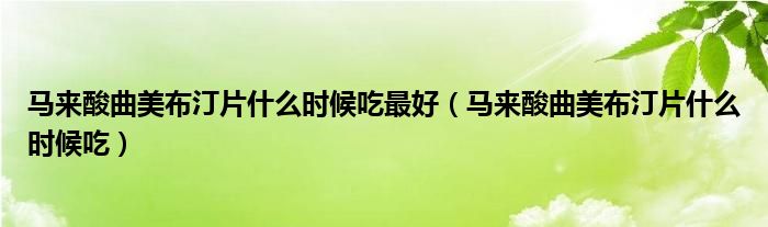 馬來酸曲美布汀片什么時(shí)候吃最好（馬來酸曲美布汀片什么時(shí)候吃）