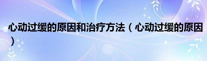 心動(dòng)過緩的原因和治療方法（心動(dòng)過緩的原因）