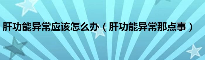 肝功能異常應(yīng)該怎么辦（肝功能異常那點(diǎn)事）