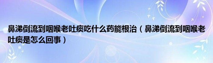 鼻涕倒流到咽喉老吐痰吃什么藥能根治（鼻涕倒流到咽喉老吐痰是怎么回事）