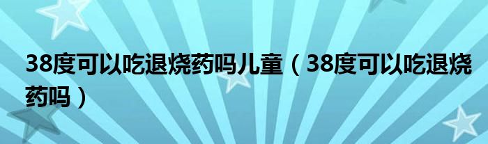 38度可以吃退燒藥嗎兒童（38度可以吃退燒藥嗎）