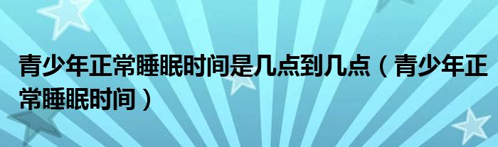 青少年正常睡眠時(shí)間是幾點(diǎn)到幾點(diǎn)（青少年正常睡眠時(shí)間）