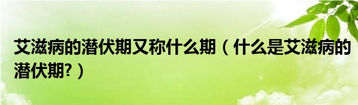 艾滋病的潛伏期又稱什么期（什么是艾滋病的潛伏期?）