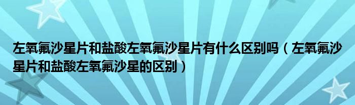 左氧氟沙星片和鹽酸左氧氟沙星片有什么區(qū)別嗎（左氧氟沙星片和鹽酸左氧氟沙星的區(qū)別）