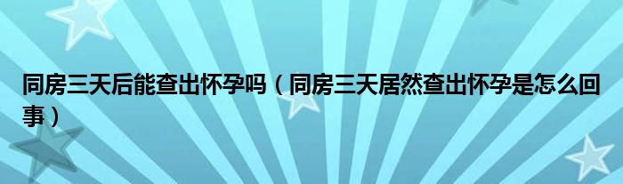 同房三天后能查出懷孕嗎（同房三天居然查出懷孕是怎么回事）