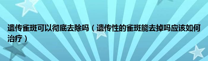 遺傳雀斑可以徹底去除嗎（遺傳性的雀斑能去掉嗎應(yīng)該如何治療）