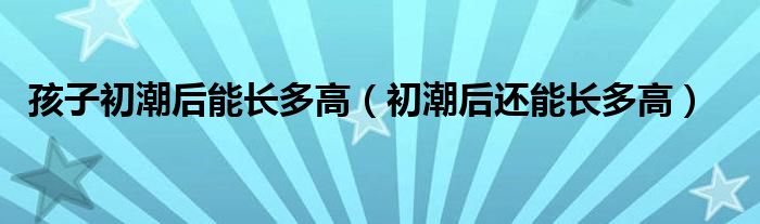 孩子初潮后能長(zhǎng)多高（初潮后還能長(zhǎng)多高）