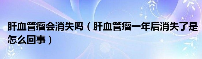 肝血管瘤會(huì)消失嗎（肝血管瘤一年后消失了是怎么回事）