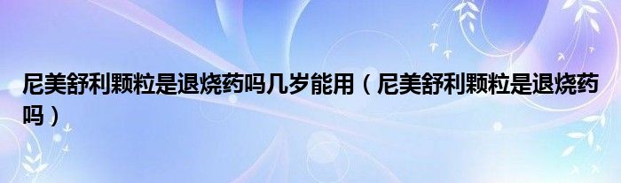 尼美舒利顆粒是退燒藥嗎幾歲能用（尼美舒利顆粒是退燒藥嗎）