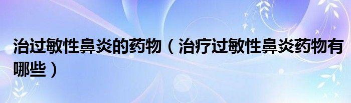 治過(guò)敏性鼻炎的藥物（治療過(guò)敏性鼻炎藥物有哪些）