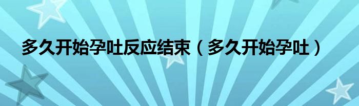 多久開始孕吐反應(yīng)結(jié)束（多久開始孕吐）