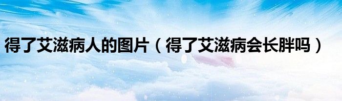 得了艾滋病人的圖片（得了艾滋病會(huì)長(zhǎng)胖嗎）