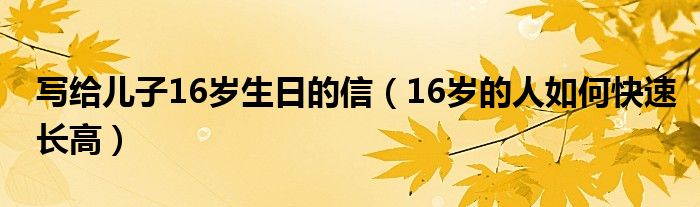 寫(xiě)給兒子16歲生日的信（16歲的人如何快速長(zhǎng)高）