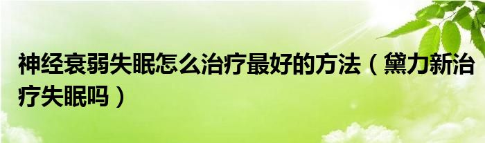 神經(jīng)衰弱失眠怎么治療最好的方法（黛力新治療失眠嗎）