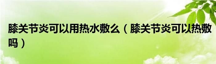 膝關(guān)節(jié)炎可以用熱水敷么（膝關(guān)節(jié)炎可以熱敷嗎）