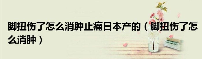 腳扭傷了怎么消腫止痛日本產的（腳扭傷了怎么消腫）