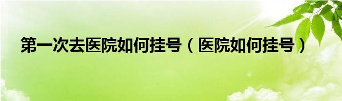 第一次去醫(yī)院如何掛號(hào)（醫(yī)院如何掛號(hào)）