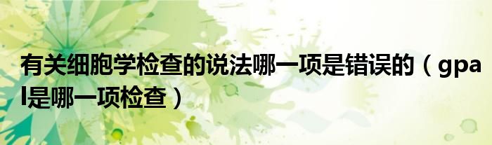 有關(guān)細(xì)胞學(xué)檢查的說法哪一項(xiàng)是錯(cuò)誤的（gpal是哪一項(xiàng)檢查）