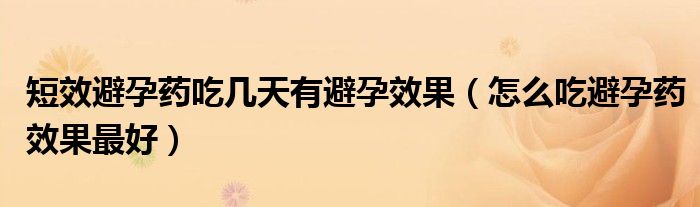 短效避孕藥吃幾天有避孕效果（怎么吃避孕藥效果最好）