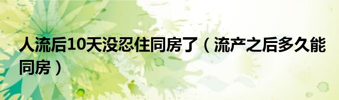 人流后10天沒忍住同房了（流產(chǎn)之后多久能同房）