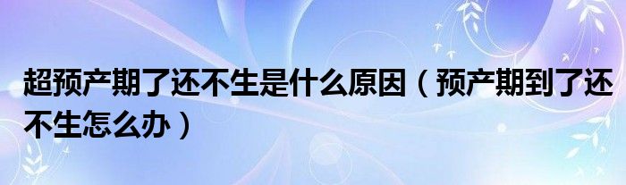 超預產期了還不生是什么原因（預產期到了還不生怎么辦）