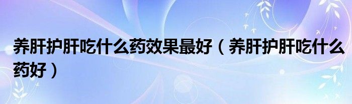 養(yǎng)肝護(hù)肝吃什么藥效果最好（養(yǎng)肝護(hù)肝吃什么藥好）