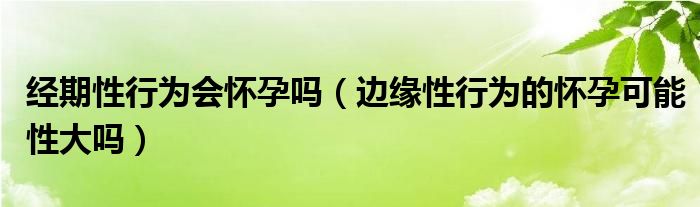 經(jīng)期性行為會懷孕嗎（邊緣性行為的懷孕可能性大嗎）