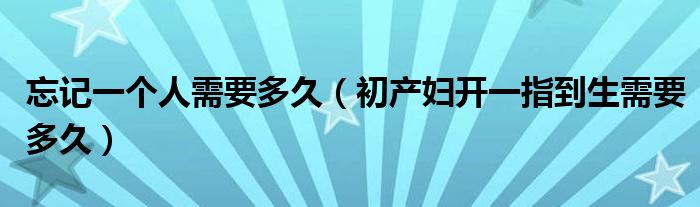 忘記一個(gè)人需要多久（初產(chǎn)婦開(kāi)一指到生需要多久）