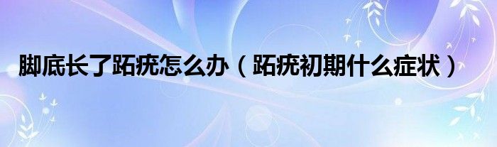 腳底長了跖疣怎么辦（跖疣初期什么癥狀）