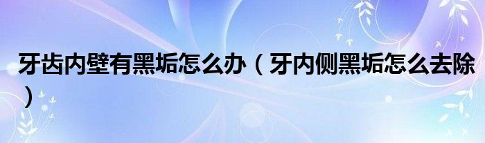 牙齒內(nèi)壁有黑垢怎么辦（牙內(nèi)側黑垢怎么去除）