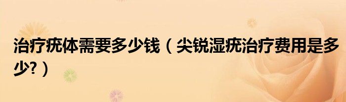 治療疣體需要多少錢(qián)（尖銳濕疣治療費(fèi)用是多少?）